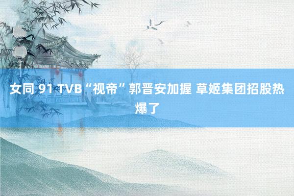 女同 91 TVB“视帝”郭晋安加握 草姬集团招股热爆了