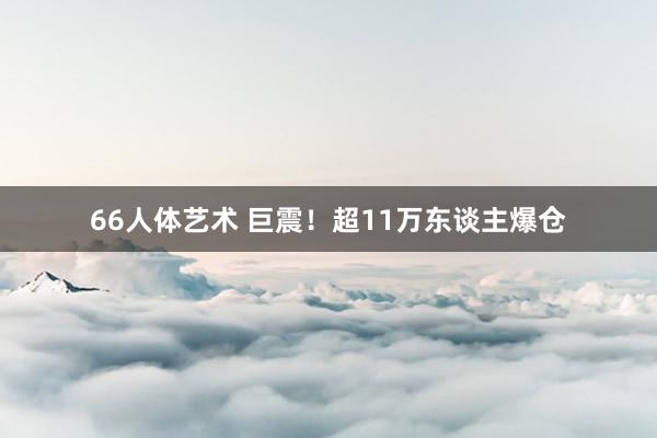 66人体艺术 巨震！超11万东谈主爆仓