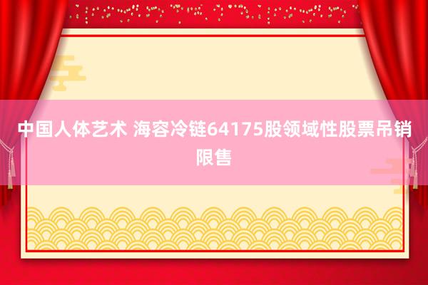 中国人体艺术 海容冷链64175股领域性股票吊销限售