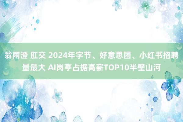 翁雨澄 肛交 2024年字节、好意思团、小红书招聘量最大 AI岗亭占据高薪TOP10半壁山河