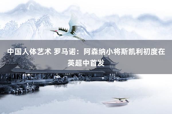 中国人体艺术 罗马诺：阿森纳小将斯凯利初度在英超中首发