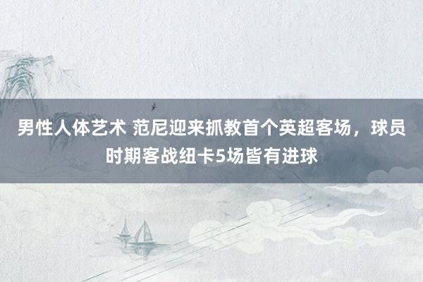 男性人体艺术 范尼迎来抓教首个英超客场，球员时期客战纽卡5场皆有进球