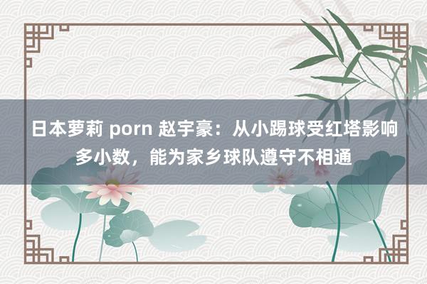 日本萝莉 porn 赵宇豪：从小踢球受红塔影响多小数，能为家乡球队遵守不相通