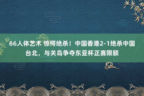 66人体艺术 惊愕绝杀！中国香港2-1绝杀中国台北，与关岛争夺东亚杯正赛限额