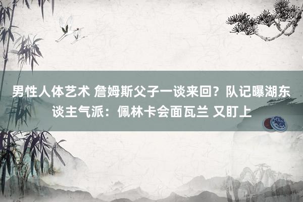 男性人体艺术 詹姆斯父子一谈来回？队记曝湖东谈主气派：佩林卡会面瓦兰 又盯上