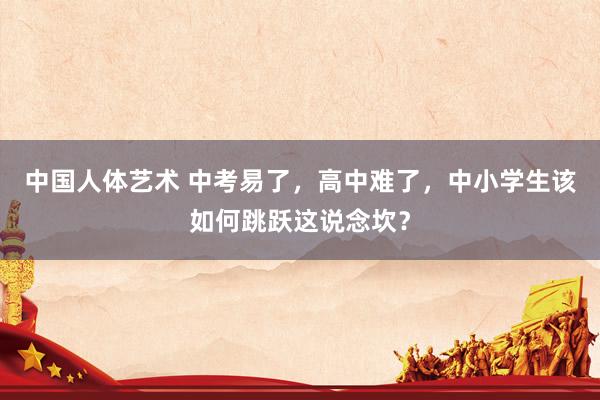 中国人体艺术 中考易了，高中难了，中小学生该如何跳跃这说念坎？