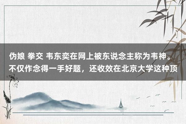 伪娘 拳交 韦东奕在网上被东说念主称为韦神。 不仅作念得一手好题，还收效在北京大学这种顶