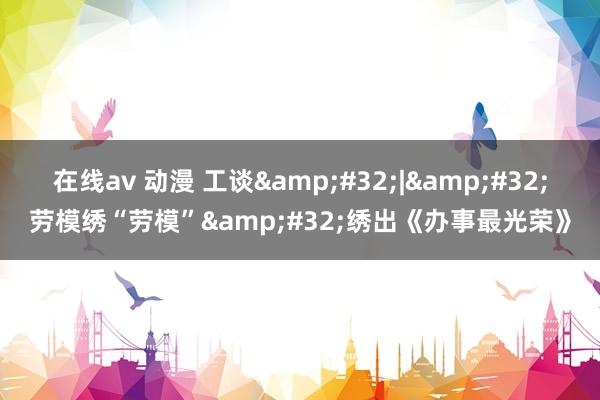 在线av 动漫 工谈&#32;|&#32;劳模绣“劳模”&#32;绣出《办事最光荣》