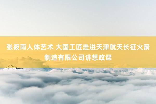 张筱雨人体艺术 大国工匠走进天津航天长征火箭制造有限公司讲想政课