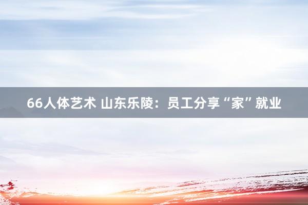 66人体艺术 山东乐陵：员工分享“家”就业