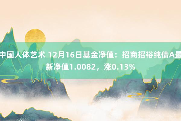 中国人体艺术 12月16日基金净值：招商招裕纯债A最新净值1.0082，涨0.13%