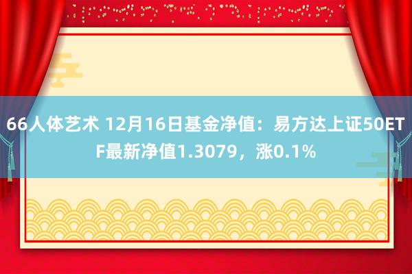 66人体艺术 12月16日基金净值：易方达上证50ETF最新净值1.3079，涨0.1%