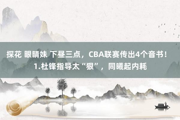探花 眼睛妹 下昼三点，CBA联赛传出4个音书！ 1.杜锋指导太“狠”，同曦起内耗