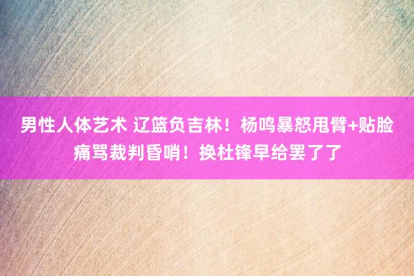 男性人体艺术 辽篮负吉林！杨鸣暴怒甩臂+贴脸痛骂裁判昏哨！换杜锋早给罢了了