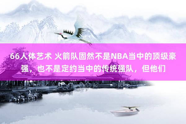 66人体艺术 火箭队固然不是NBA当中的顶级豪强，也不是定约当中的传统强队，但他们