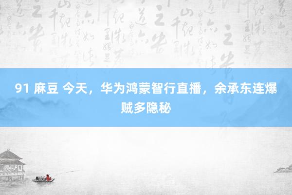 91 麻豆 今天，华为鸿蒙智行直播，余承东连爆贼多隐秘