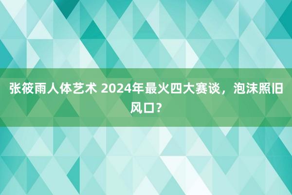 张筱雨人体艺术 2024年最火四大赛谈，泡沫照旧风口？