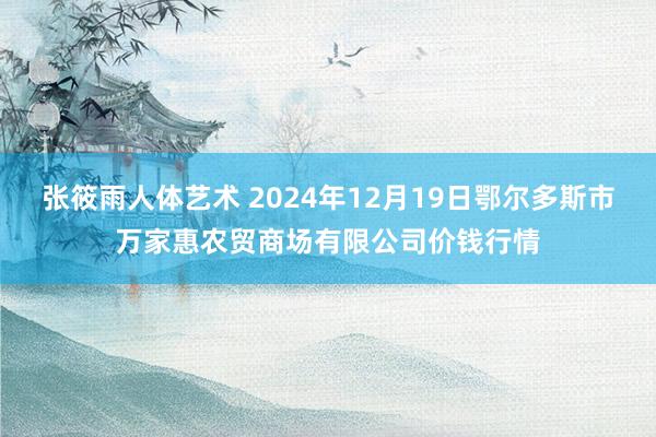 张筱雨人体艺术 2024年12月19日鄂尔多斯市万家惠农贸商场有限公司价钱行情