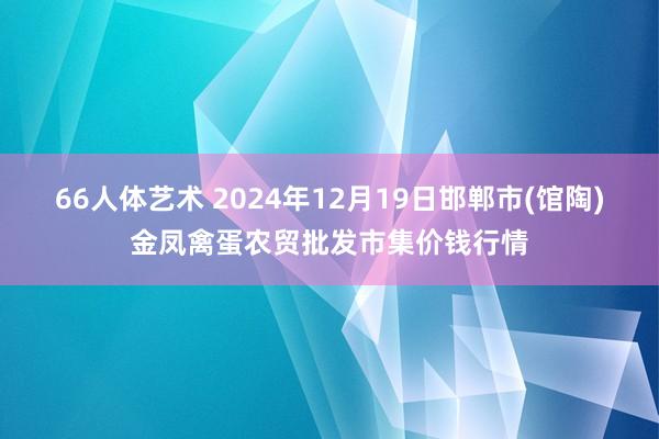 66人体艺术 2024年12月19日邯郸市(馆陶)金凤禽蛋农贸批发市集价钱行情