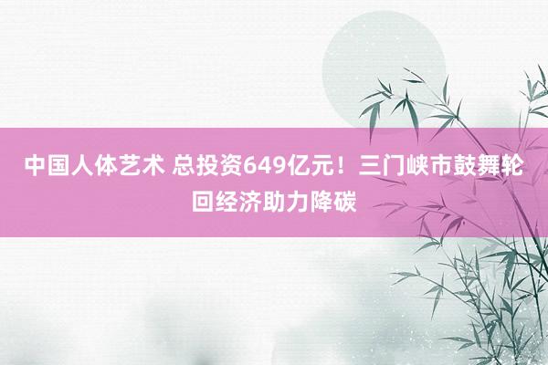 中国人体艺术 总投资649亿元！三门峡市鼓舞轮回经济助力降碳