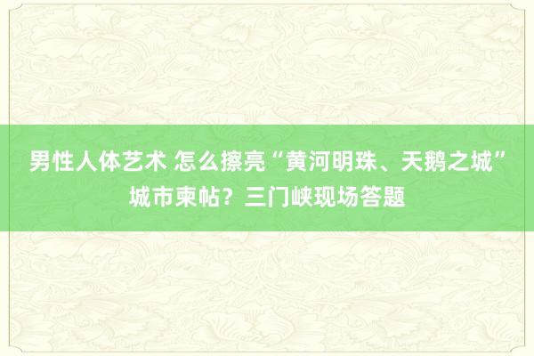 男性人体艺术 怎么擦亮“黄河明珠、天鹅之城”城市柬帖？三门峡现场答题