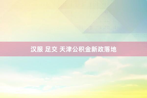 汉服 足交 天津公积金新政落地