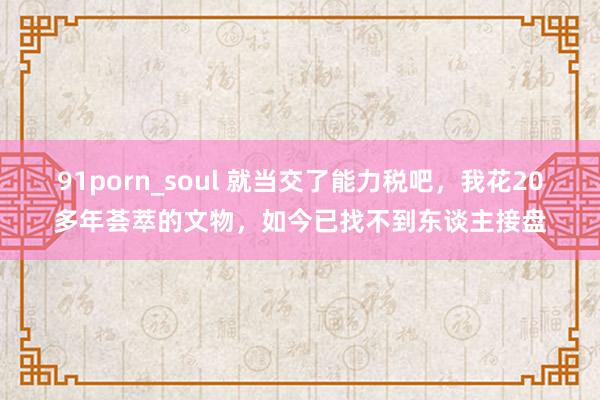 91porn_soul 就当交了能力税吧，我花20多年荟萃的文物，如今已找不到东谈主接盘