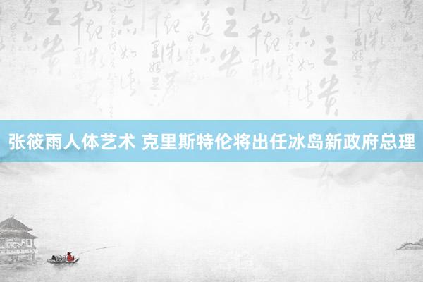 张筱雨人体艺术 克里斯特伦将出任冰岛新政府总理