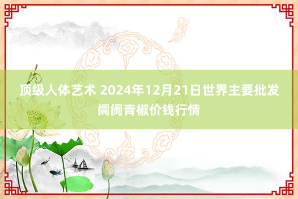 顶级人体艺术 2024年12月21日世界主要批发阛阓青椒价钱行情