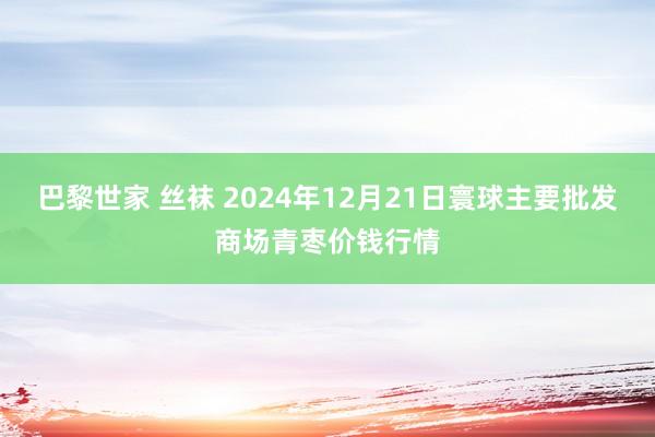 巴黎世家 丝袜 2024年12月21日寰球主要批发商场青枣价钱行情