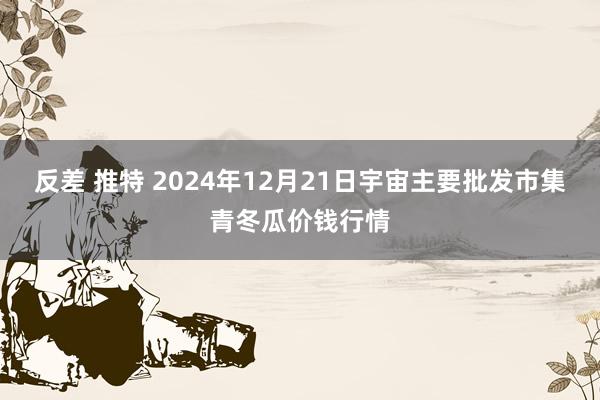 反差 推特 2024年12月21日宇宙主要批发市集青冬瓜价钱行情