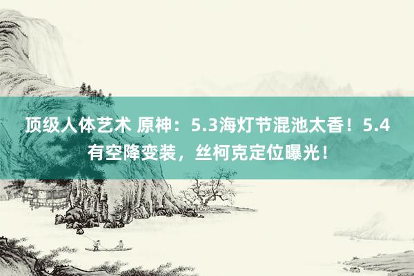 顶级人体艺术 原神：5.3海灯节混池太香！5.4有空降变装，丝柯克定位曝光！