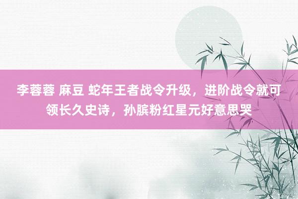 李蓉蓉 麻豆 蛇年王者战令升级，进阶战令就可领长久史诗，孙膑粉红星元好意思哭