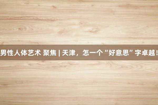 男性人体艺术 聚焦 | 天津，怎一个“好意思”字卓越！