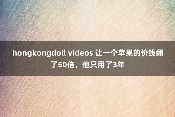 hongkongdoll videos 让一个苹果的价钱翻了50倍，他只用了3年