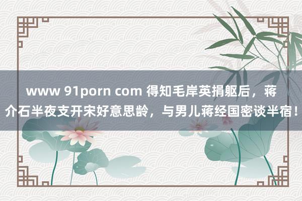 www 91porn com 得知毛岸英捐躯后，蒋介石半夜支开宋好意思龄，与男儿蒋经国密谈半宿！