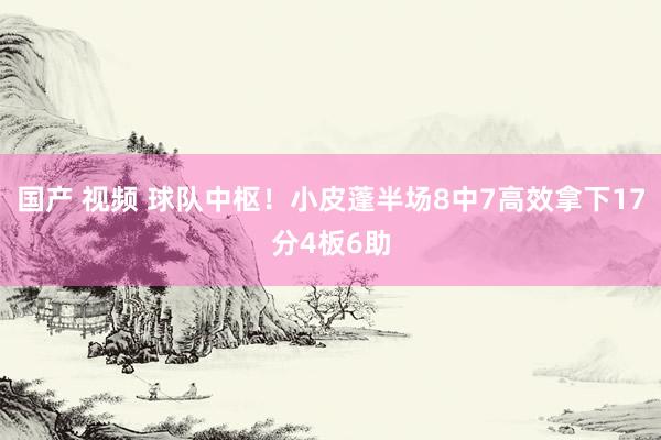 国产 视频 球队中枢！小皮蓬半场8中7高效拿下17分4板6助