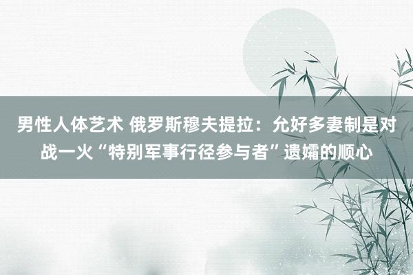 男性人体艺术 俄罗斯穆夫提拉：允好多妻制是对战一火“特别军事行径参与者”遗孀的顺心