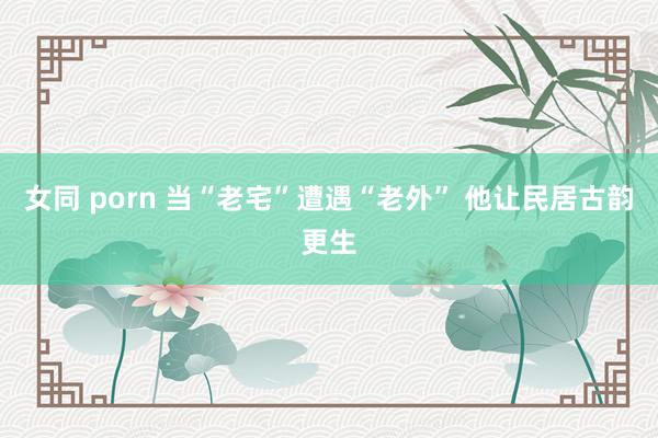 女同 porn 当“老宅”遭遇“老外” 他让民居古韵更生