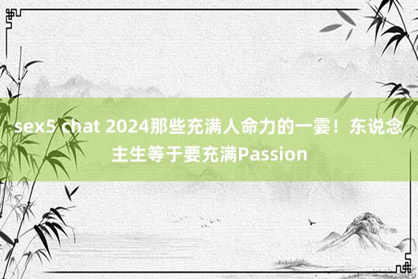 sex5 chat 2024那些充满人命力的一霎！东说念主生等于要充满Passion
