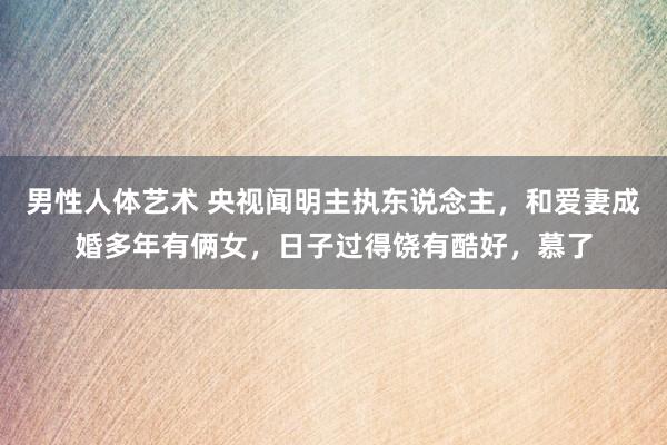 男性人体艺术 央视闻明主执东说念主，和爱妻成婚多年有俩女，日子过得饶有酷好，慕了