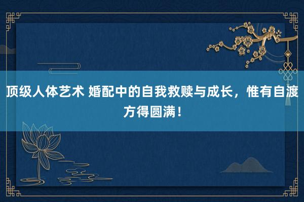 顶级人体艺术 婚配中的自我救赎与成长，惟有自渡方得圆满！