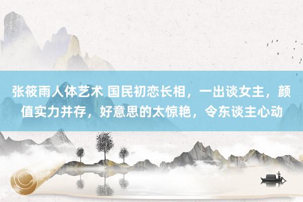 张筱雨人体艺术 国民初恋长相，一出谈女主，颜值实力并存，好意思的太惊艳，令东谈主心动