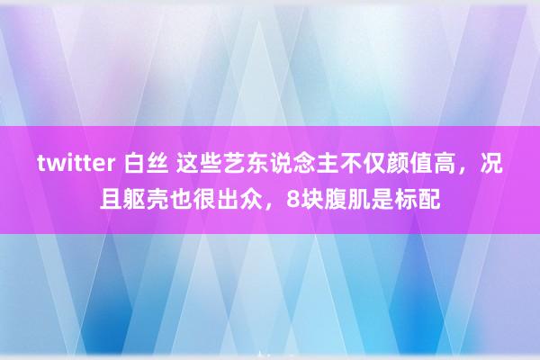 twitter 白丝 这些艺东说念主不仅颜值高，况且躯壳也很出众，8块腹肌是标配