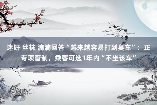 迷奸 丝袜 滴滴回答“越来越容易打到臭车”：正专项管制，乘客可选1年内“不坐该车”