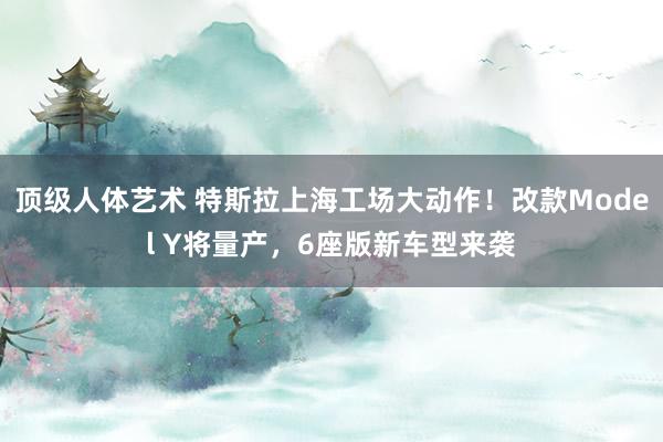 顶级人体艺术 特斯拉上海工场大动作！改款Model Y将量产，6座版新车型来袭