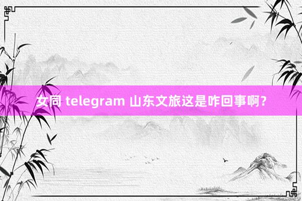 女同 telegram 山东文旅这是咋回事啊？
