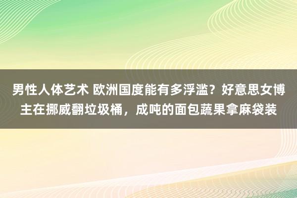 男性人体艺术 欧洲国度能有多浮滥？好意思女博主在挪威翻垃圾桶，成吨的面包蔬果拿麻袋装