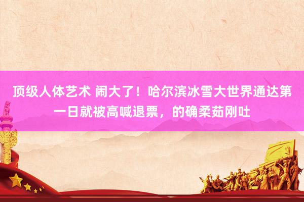 顶级人体艺术 闹大了！哈尔滨冰雪大世界通达第一日就被高喊退票，的确柔茹刚吐