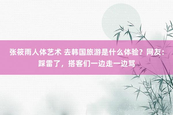 张筱雨人体艺术 去韩国旅游是什么体验？网友：踩雷了，搭客们一边走一边骂